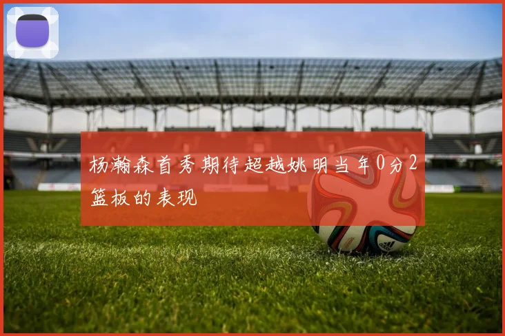 杨瀚森首秀期待超越姚明当年0分2篮板的表现