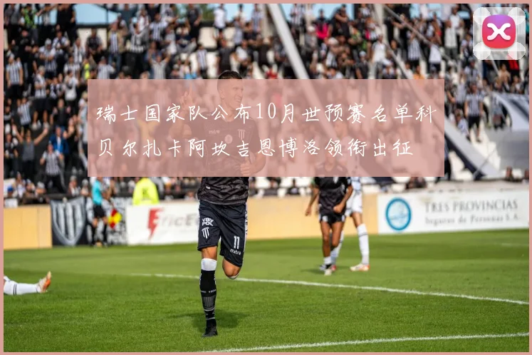 瑞士国家队公布10月世预赛名单科贝尔扎卡阿坎吉恩博洛领衔出征