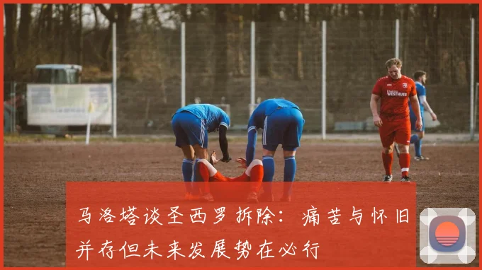 马洛塔谈圣西罗拆除：痛苦与怀旧并存但未来发展势在必行