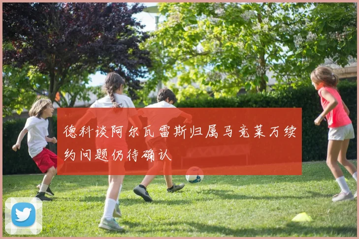 德科谈阿尔瓦雷斯归属马竞莱万续约问题仍待确认
