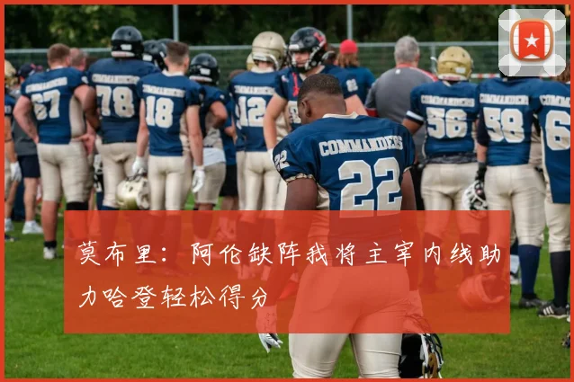 莫布里：阿伦缺阵我将主宰内线助力哈登轻松得分