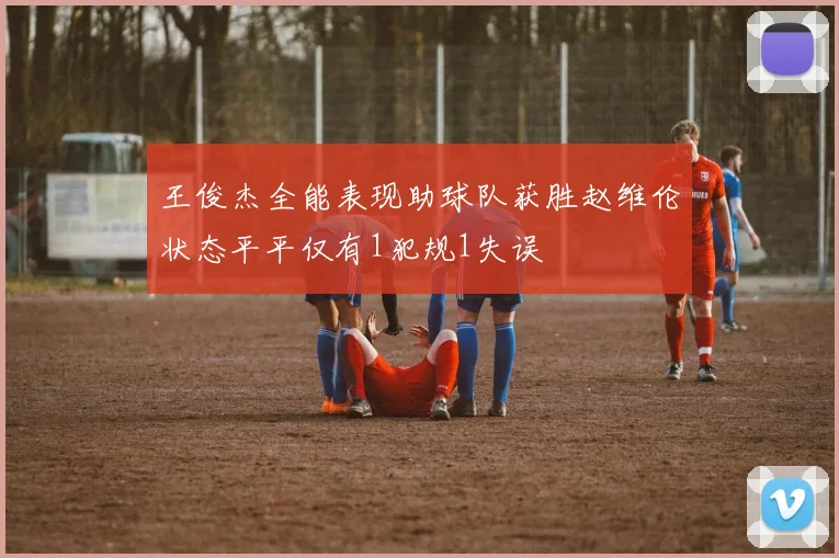 王俊杰全能表现助球队获胜赵维伦状态平平仅有1犯规1失误