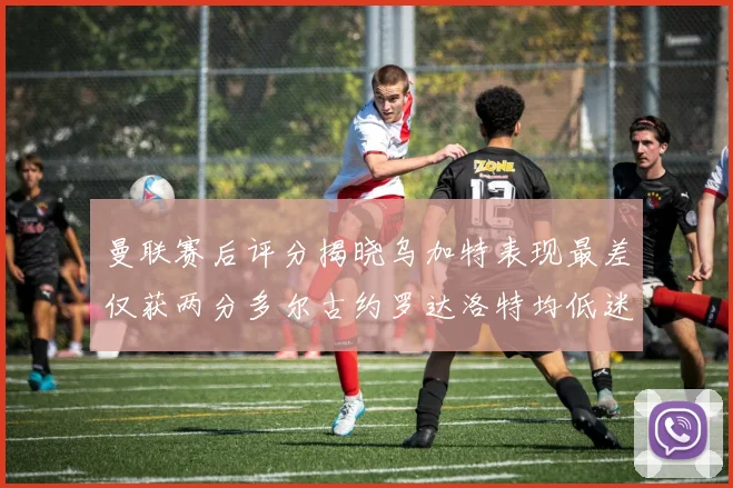 曼联赛后评分揭晓乌加特表现最差仅获两分多尔古约罗达洛特均低迷仅得四分