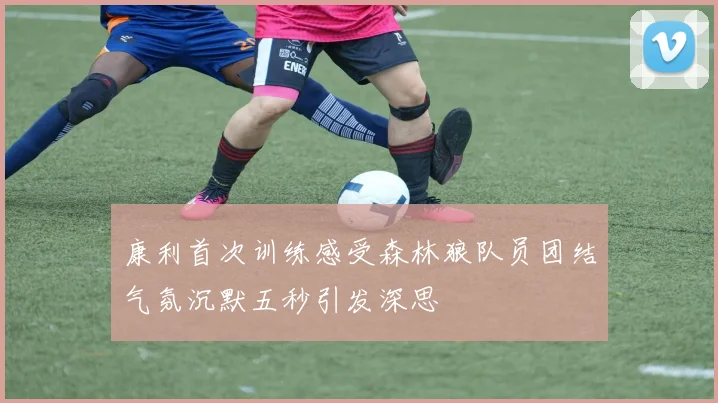 康利首次训练感受森林狼队员团结气氛沉默五秒引发深思