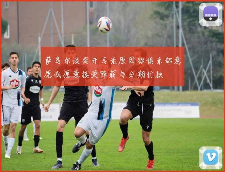 萨乌尔谈离开马竞原因称俱乐部意愿我愿意接受降薪与分期付款