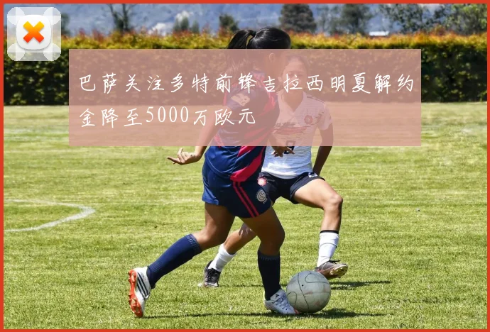 巴萨关注多特前锋吉拉西明夏解约金降至5000万欧元