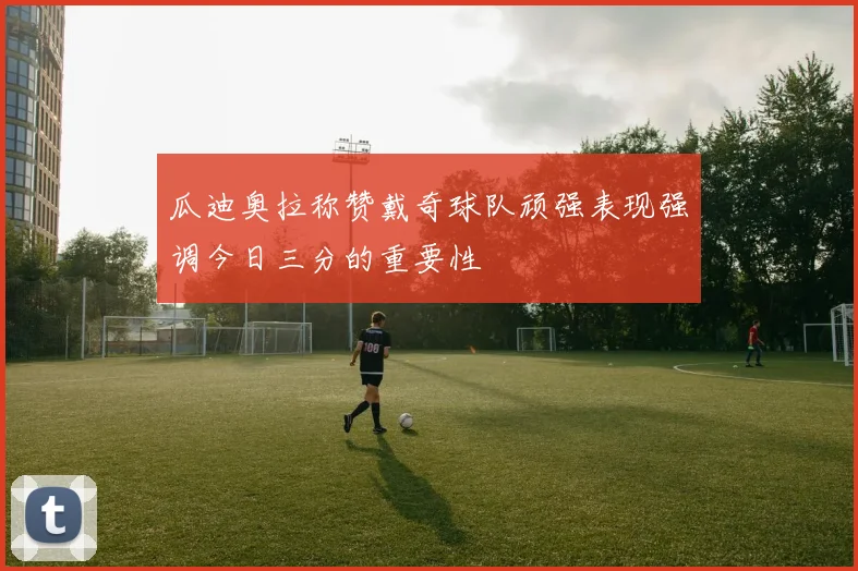 瓜迪奥拉称赞戴奇球队顽强表现强调今日三分的重要性
