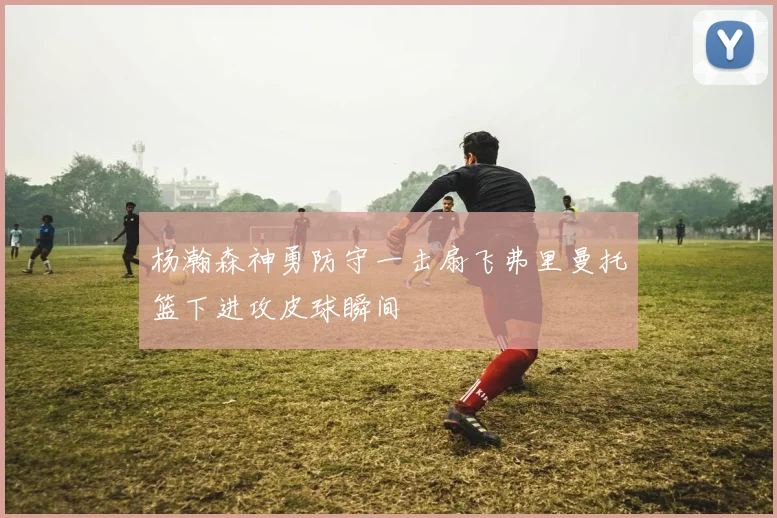 杨瀚森神勇防守一击扇飞弗里曼托篮下进攻皮球瞬间