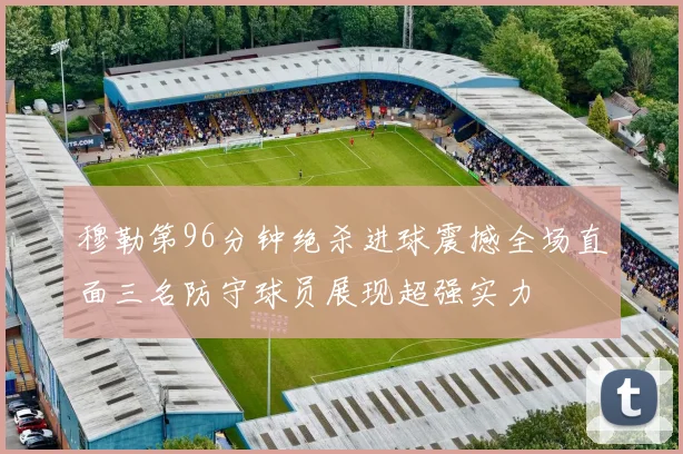 穆勒第96分钟绝杀进球震撼全场直面三名防守球员展现超强实力