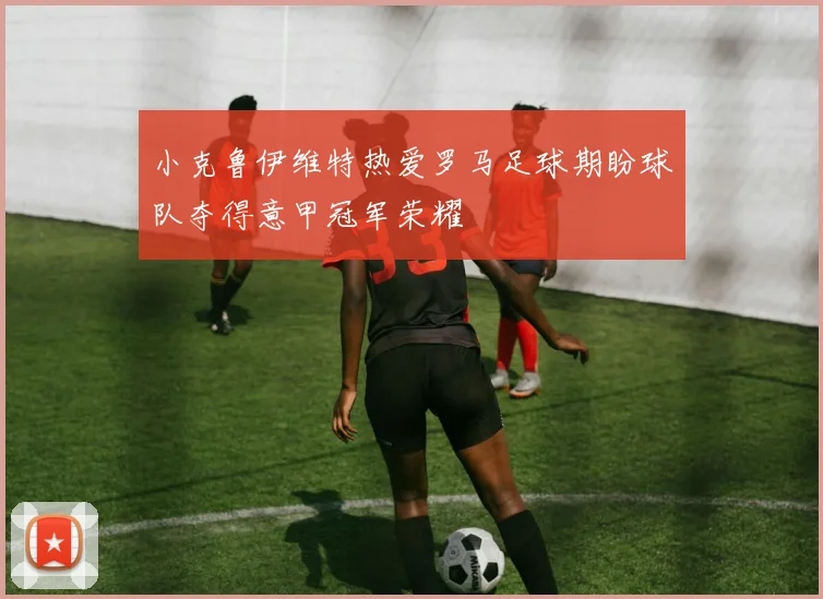小克鲁伊维特热爱罗马足球期盼球队夺得意甲冠军荣耀