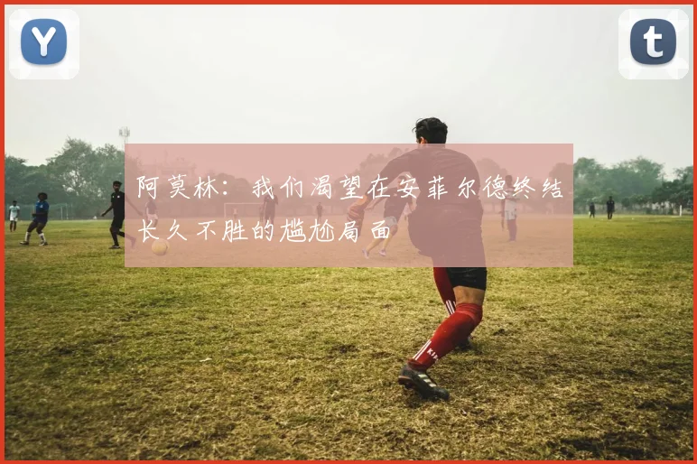 阿莫林：我们渴望在安菲尔德终结长久不胜的尴尬局面