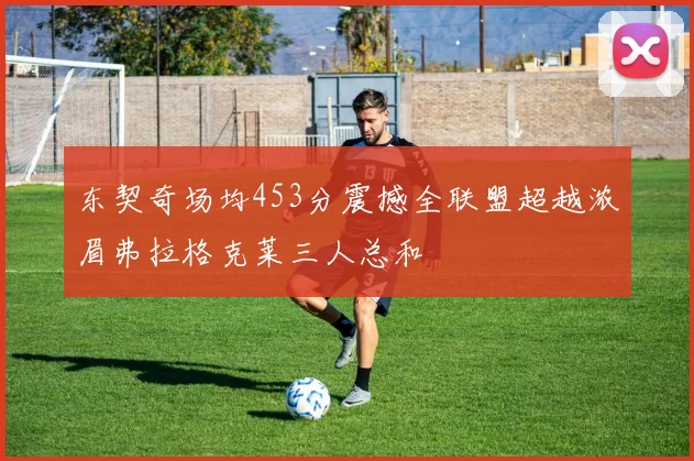 东契奇场均453分震撼全联盟超越浓眉弗拉格克莱三人总和