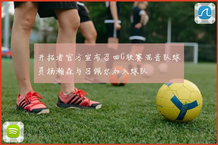开拓者官方宣布召回G联赛混音队球员杨瀚森与吕佩尔加入球队