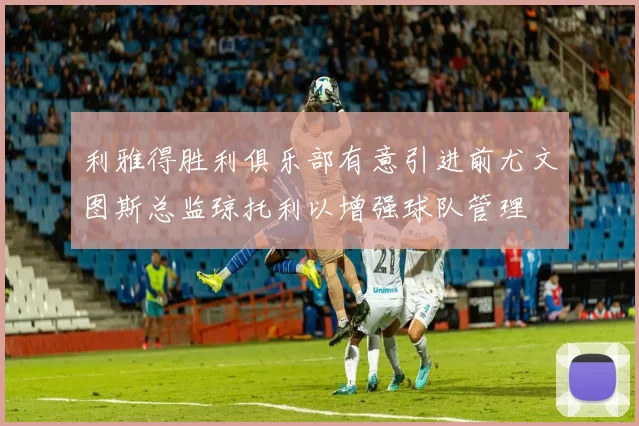 利雅得胜利俱乐部有意引进前尤文图斯总监琼托利以增强球队管理