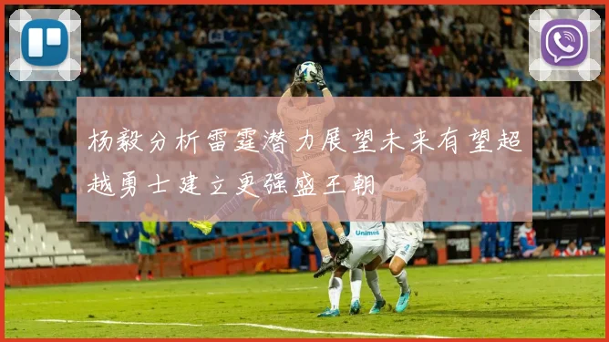 杨毅分析雷霆潜力展望未来有望超越勇士建立更强盛王朝