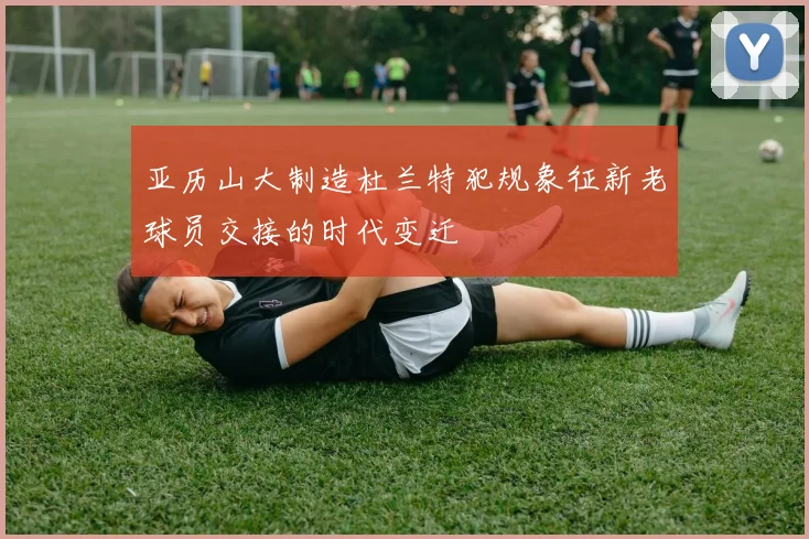 亚历山大制造杜兰特犯规象征新老球员交接的时代变迁