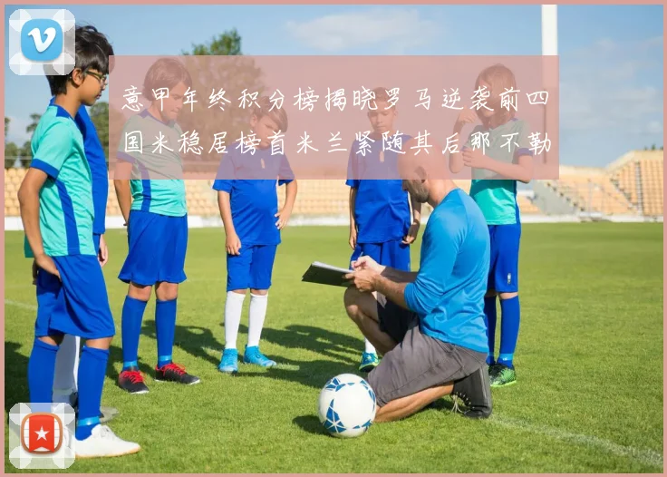 意甲年终积分榜揭晓罗马逆袭前四国米稳居榜首米兰紧随其后那不勒斯位列第三