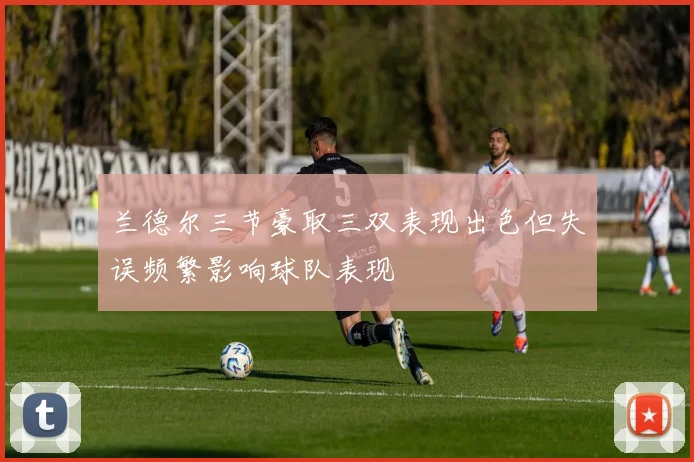 兰德尔三节豪取三双表现出色但失误频繁影响球队表现