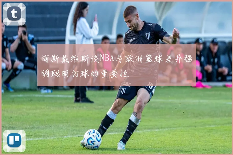 海斯戴维斯谈NBA与欧洲篮球差异强调聪明打球的重要性