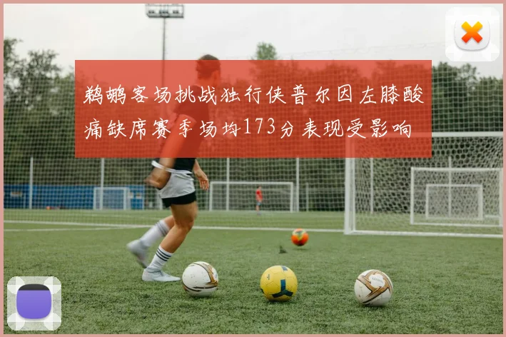鹈鹕客场挑战独行侠普尔因左膝酸痛缺席赛季场均173分表现受影响