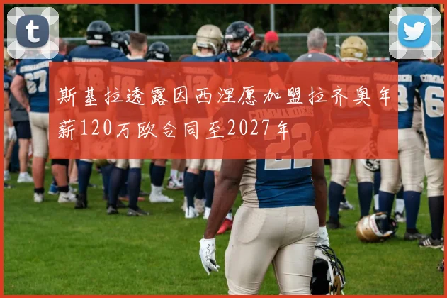 斯基拉透露因西涅愿加盟拉齐奥年薪120万欧合同至2027年