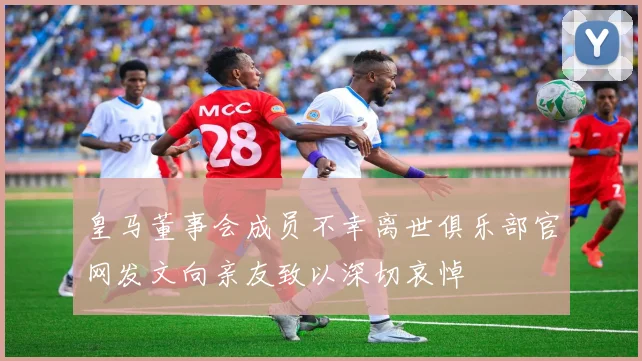 皇马董事会成员不幸离世俱乐部官网发文向亲友致以深切哀悼
