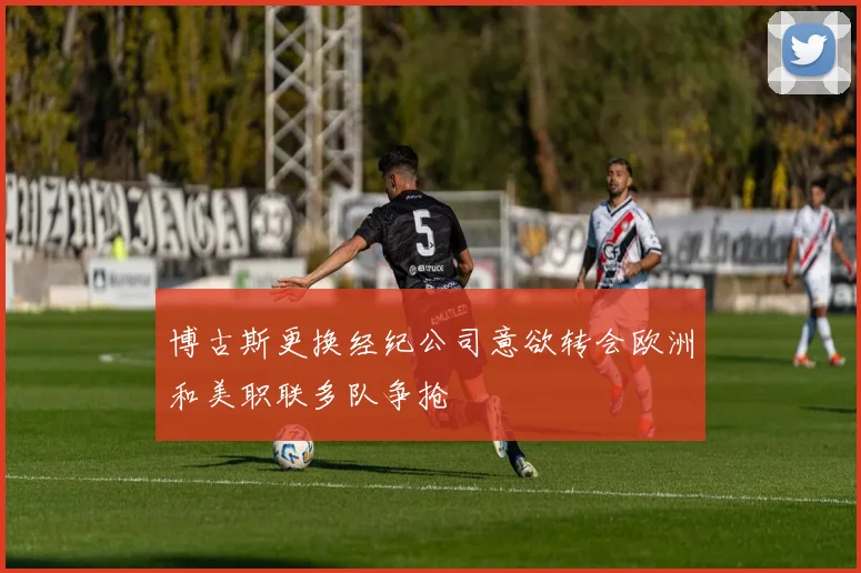 博古斯更换经纪公司意欲转会欧洲和美职联多队争抢
