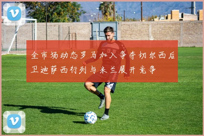 全市场动态罗马加入争夺切尔西后卫迪萨西行列与米兰展开竞争