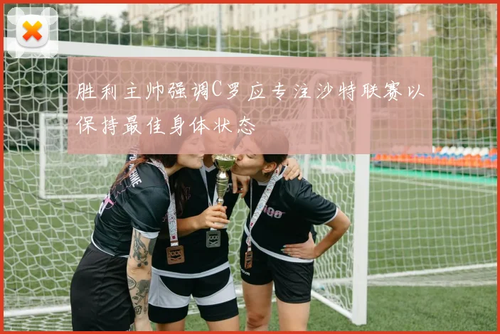 胜利主帅强调C罗应专注沙特联赛以保持最佳身体状态