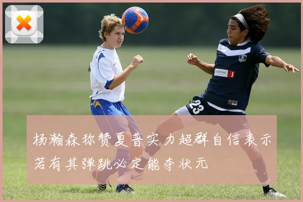 杨瀚森称赞夏普实力超群自信表示若有其弹跳必定能夺状元